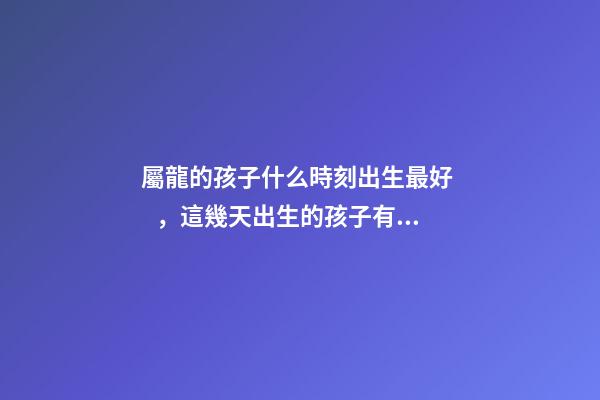 屬龍的孩子什么時刻出生最好，這幾天出生的孩子有點名堂
